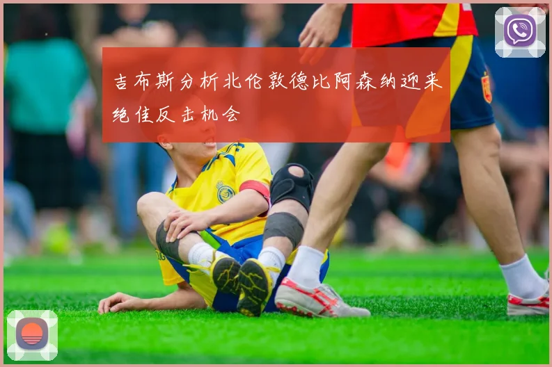 吉布斯分析北伦敦德比阿森纳迎来绝佳反击机会