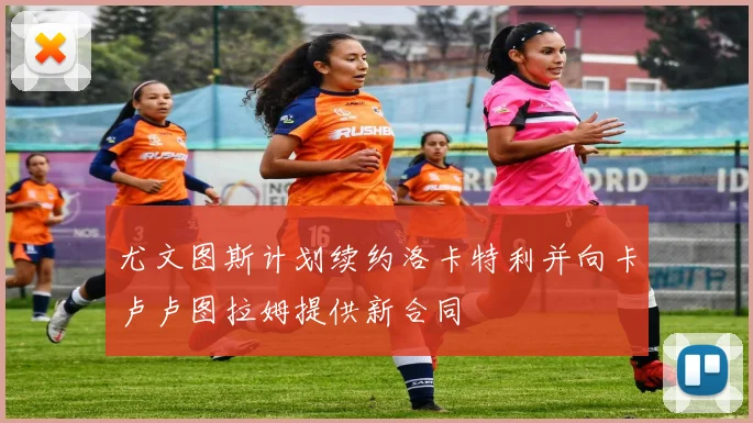 尤文图斯计划续约洛卡特利并向卡卢卢图拉姆提供新合同