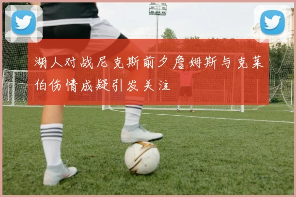 湖人对战尼克斯前夕詹姆斯与克莱伯伤情成疑引发关注