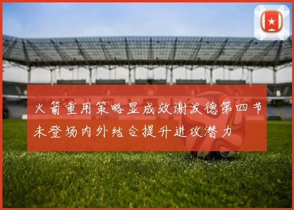 火箭重用策略显成效谢泼德第四节未登场内外结合提升进攻潜力