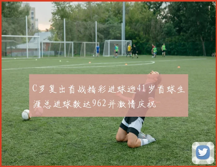 C罗复出首战精彩进球迎41岁首球生涯总进球数达962并激情庆祝