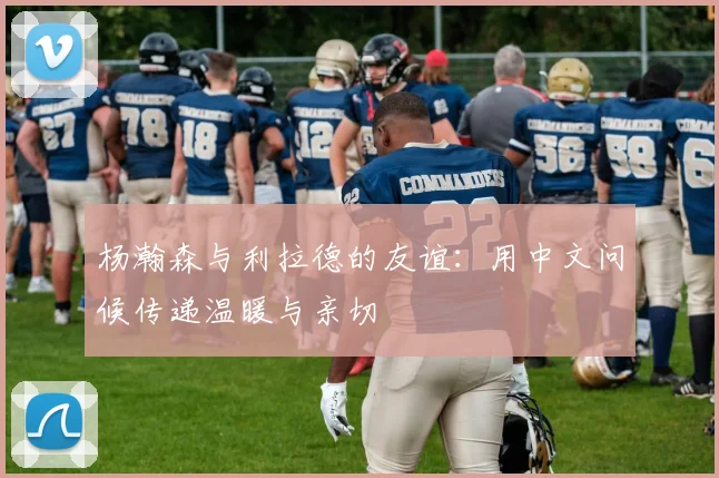 杨瀚森与利拉德的友谊：用中文问候传递温暖与亲切