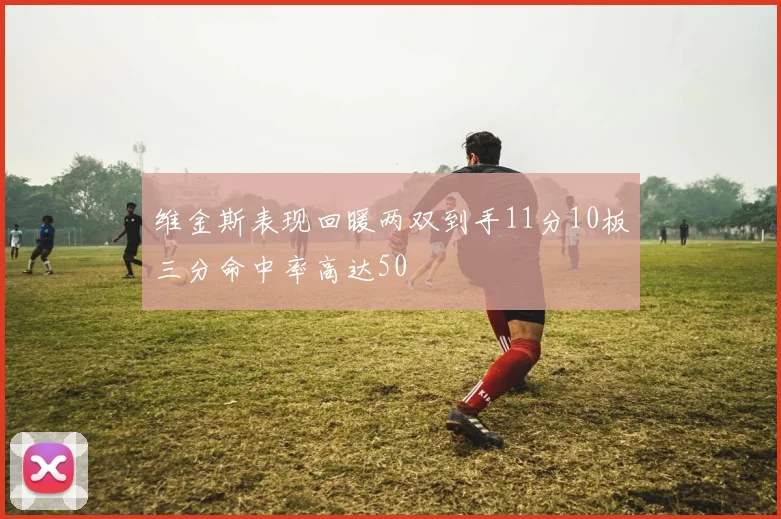 维金斯表现回暖两双到手11分10板三分命中率高达50