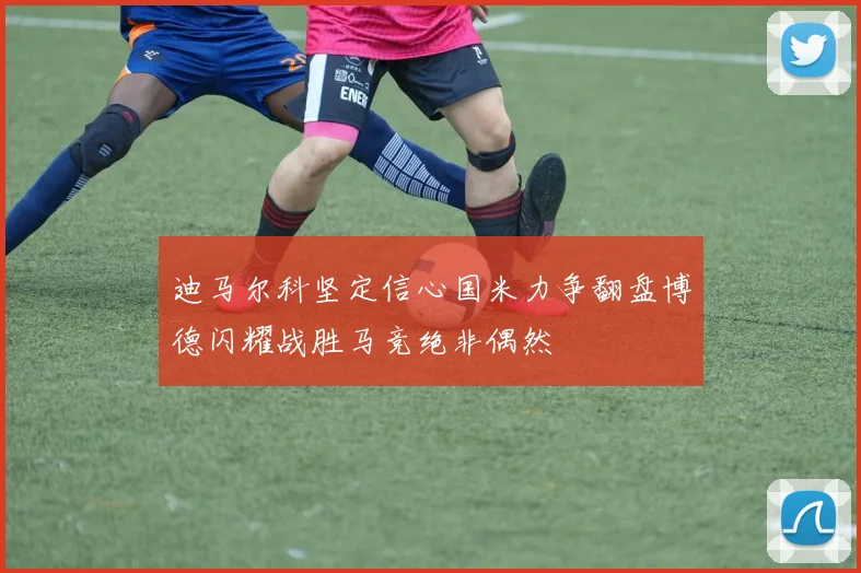 迪马尔科坚定信心国米力争翻盘博德闪耀战胜马竞绝非偶然