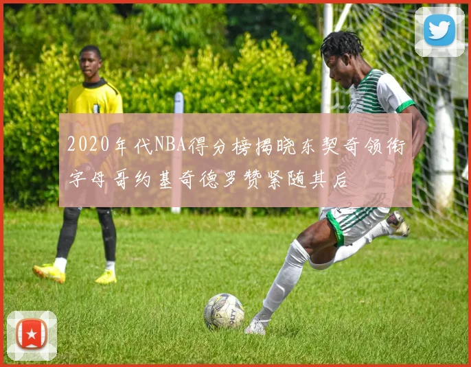 2020年代NBA得分榜揭晓东契奇领衔字母哥约基奇德罗赞紧随其后