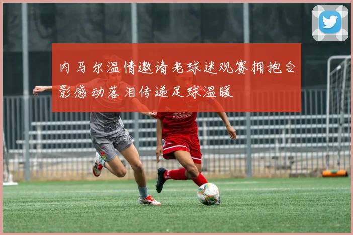 内马尔温情邀请老球迷观赛拥抱合影感动落泪传递足球温暖