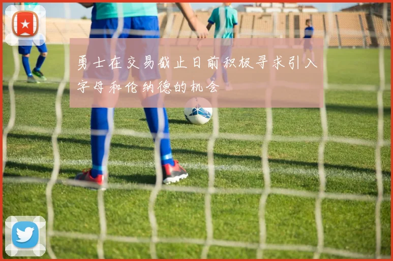 勇士在交易截止日前积极寻求引入字母和伦纳德的机会