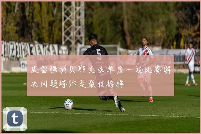 皮雷强调贝耶无法单靠一场比赛解决问题塔帅是最佳榜样