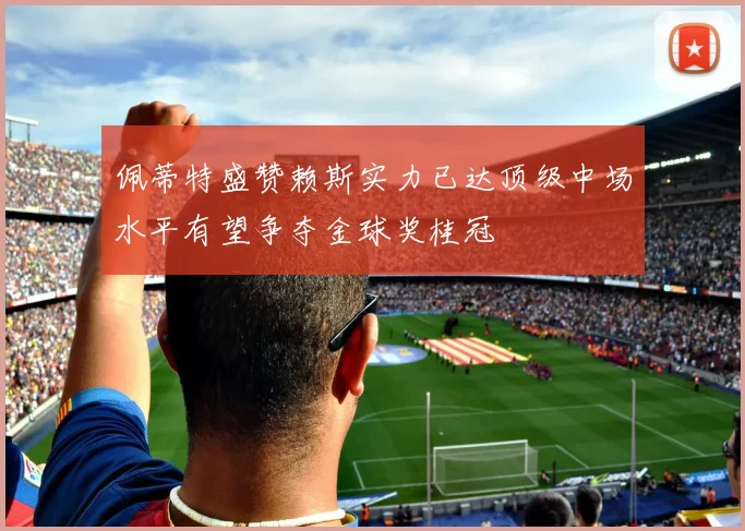 佩蒂特盛赞赖斯实力已达顶级中场水平有望争夺金球奖桂冠