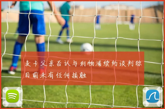 麦卡父亲否认与利物浦续约谈判称目前未有任何接触