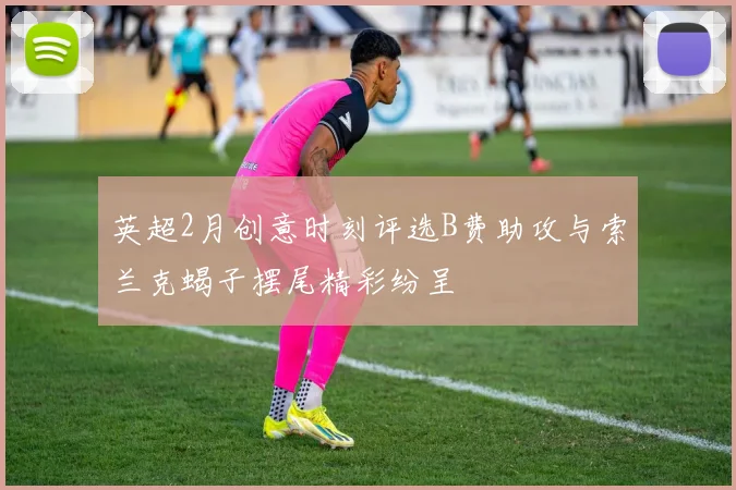 英超2月创意时刻评选B费助攻与索兰克蝎子摆尾精彩纷呈