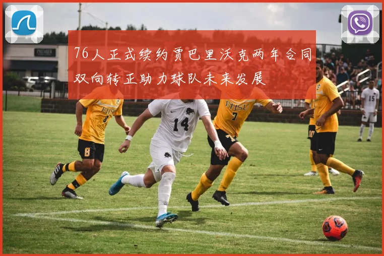 76人正式续约贾巴里沃克两年合同双向转正助力球队未来发展