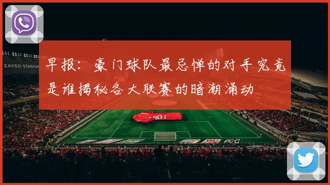 早报：豪门球队最忌惮的对手究竟是谁揭秘各大联赛的暗潮涌动